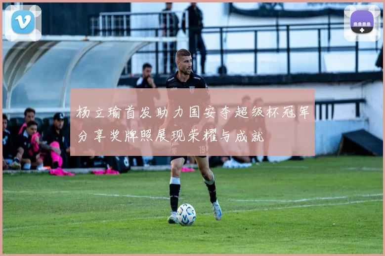 杨立瑜首发助力国安夺超级杯冠军分享奖牌照展现荣耀与成就