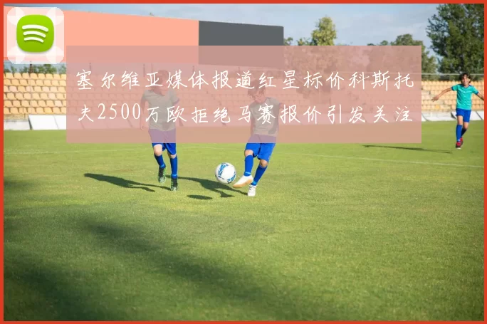 塞尔维亚媒体报道红星标价科斯托夫2500万欧拒绝马赛报价引发关注