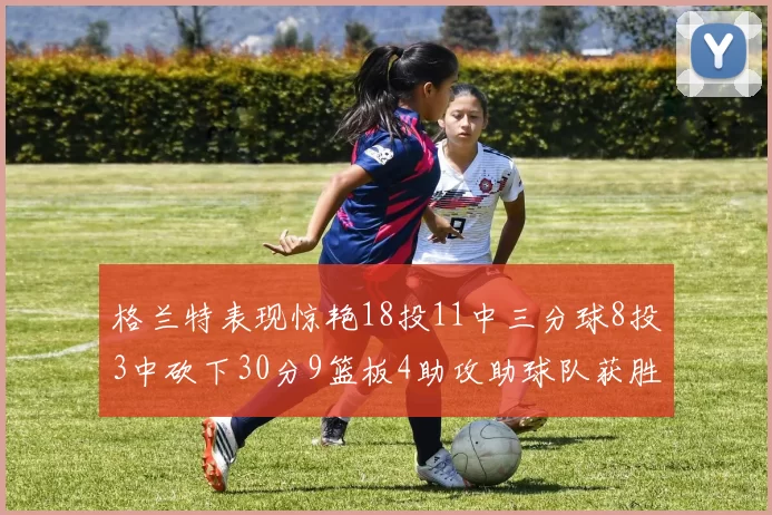 格兰特表现惊艳18投11中三分球8投3中砍下30分9篮板4助攻助球队获胜