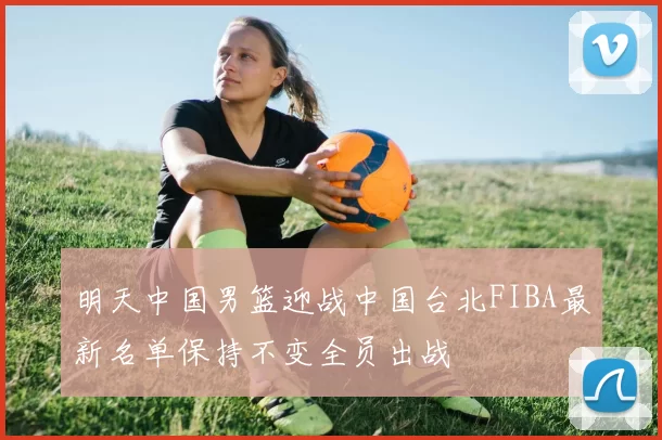 明天中国男篮迎战中国台北FIBA最新名单保持不变全员出战