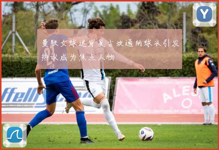 曼联女球迷穿复古坎通纳球衣引发热议成为焦点人物