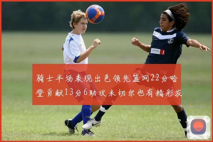 骑士半场表现出色领先篮网22分哈登贡献13分6助攻米切尔也有精彩发挥
