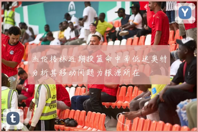 杰伦格林近期投篮命中率低迷奥特分析其移动问题为根源所在