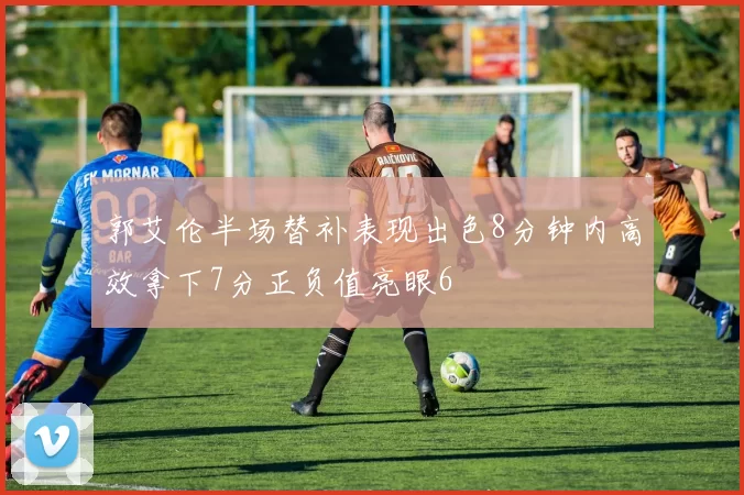郭艾伦半场替补表现出色8分钟内高效拿下7分正负值亮眼6