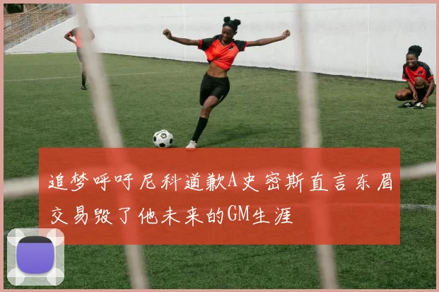 追梦呼吁尼科道歉A史密斯直言东眉交易毁了他未来的GM生涯