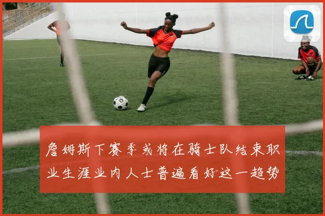 詹姆斯下赛季或将在骑士队结束职业生涯业内人士普遍看好这一趋势