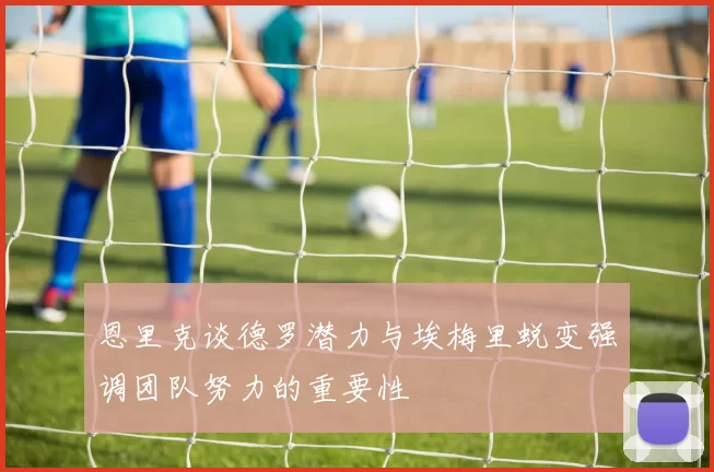 恩里克谈德罗潜力与埃梅里蜕变强调团队努力的重要性