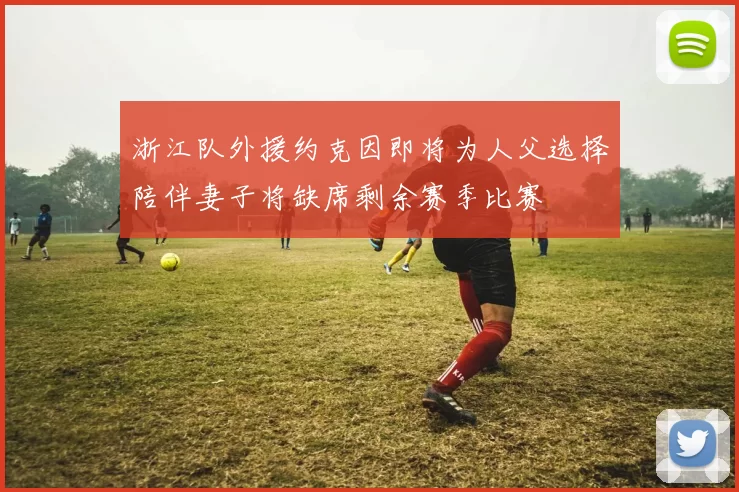浙江队外援约克因即将为人父选择陪伴妻子将缺席剩余赛季比赛