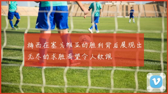 梅西在塞戈维亚的胜利背后展现出无尽的求胜渴望令人钦佩