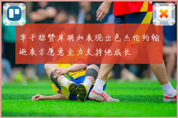 华子称赞库明加表现出色杰伦约翰逊表示愿意全力支持他成长