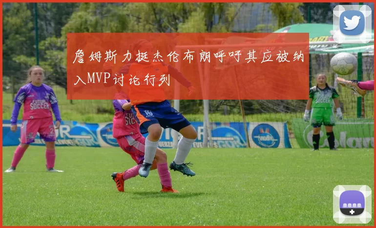 詹姆斯力挺杰伦布朗呼吁其应被纳入MVP讨论行列