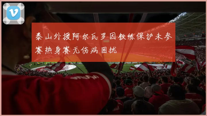 泰山外援阿尔瓦罗因教练保护未参赛热身赛无伤病困扰
