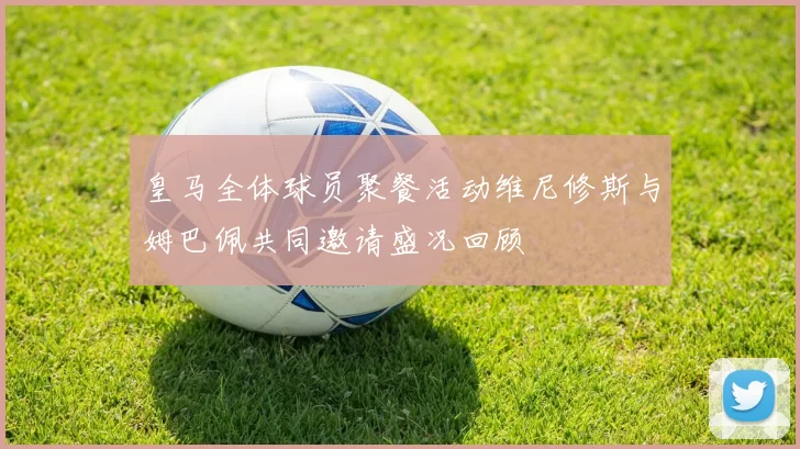 皇马全体球员聚餐活动维尼修斯与姆巴佩共同邀请盛况回顾