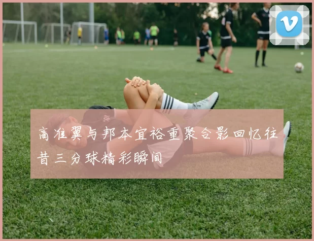 高准翼与邦本宜裕重聚合影回忆往昔三分球精彩瞬间