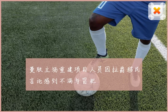 曼联主场重建项目人员因拉爵移民言论感到不满与冒犯